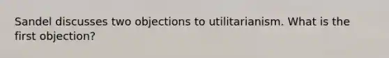 Sandel discusses two objections to utilitarianism. What is the first objection?