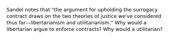 Sandel notes that "the argument for upholding the surrogacy contract draws on the two theories of justice we've considered thus far—libertarianism and utilitarianism." Why would a libertarian argue to enforce contracts? Why would a utilitarian?