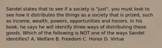 Sandel states that to see if a society is "just", you must look to see how it distributes the things as a society that is prized, such as income, wealth, powers, opportunities and honors. In his book, he says he will identify three ways of distributing these goods. Which of the following is NOT one of the ways Sandel identifies? A. Welfare B. Freedom C. Honor D. Virtue