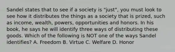 Sandel states that to see if a society is "just", you must look to see how it distributes the things as a society that is prized, such as income, wealth, powers, opportunities and honors. In his book, he says he will identify three ways of distributing these goods. Which of the following is NOT one of the ways Sandel identifies? A. Freedom B. Virtue C. Welfare D. Honor