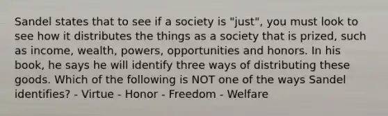 Sandel states that to see if a society is "just", you must look to see how it distributes the things as a society that is prized, such as income, wealth, powers, opportunities and honors. In his book, he says he will identify three ways of distributing these goods. Which of the following is NOT one of the ways Sandel identifies? - Virtue - Honor - Freedom - Welfare