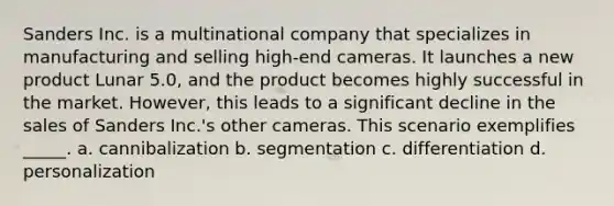 Sanders Inc. is a multinational company that specializes in manufacturing and selling high-end cameras. It launches a new product Lunar 5.0, and the product becomes highly successful in the market. However, this leads to a significant decline in the sales of Sanders Inc.'s other cameras. This scenario exemplifies _____. a. cannibalization b. segmentation c. differentiation d. personalization