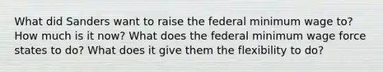 What did Sanders want to raise the federal minimum wage to? How much is it now? What does the federal minimum wage force states to do? What does it give them the flexibility to do?