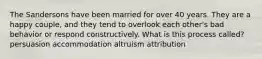 The Sandersons have been married for over 40 years. They are a happy couple, and they tend to overlook each other's bad behavior or respond constructively. What is this process called? persuasion accommodation altruism attribution