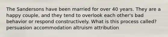 The Sandersons have been married for over 40 years. They are a happy couple, and they tend to overlook each other's bad behavior or respond constructively. What is this process called? persuasion accommodation altruism attribution