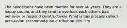 The Sandersons have been married for over 40 years. They are a happy couple, and they tend to overlook each other's bad behavior or respond constructively. What is this process called? persuasion accommodation attribution altruism