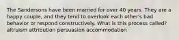 The Sandersons have been married for over 40 years. They are a happy couple, and they tend to overlook each other's bad behavior or respond constructively. What is this process called? altruism attribution persuasion accommodation