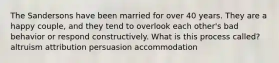 The Sandersons have been married for over 40 years. They are a happy couple, and they tend to overlook each other's bad behavior or respond constructively. What is this process called? altruism attribution persuasion accommodation