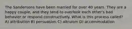 The Sandersons have been married for over 40 years. They are a happy couple, and they tend to overlook each other's bad behavior or respond constructively. What is this process called? A) attribution B) persuasion C) altruism D) accommodation