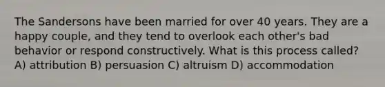 The Sandersons have been married for over 40 years. They are a happy couple, and they tend to overlook each other's bad behavior or respond constructively. What is this process called? A) attribution B) persuasion C) altruism D) accommodation