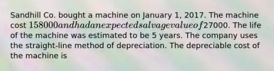 Sandhill Co. bought a machine on January 1, 2017. The machine cost 158000 and had an expected salvage value of27000. The life of the machine was estimated to be 5 years. The company uses the straight-line method of depreciation. The depreciable cost of the machine is