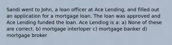 Sandi went to John, a loan officer at Ace Lending, and filled out an application for a mortgage loan. The loan was approved and Ace Lending funded the loan. Ace Lending is a: a) None of these are correct. b) mortgage interloper c) mortgage banker d) mortgage broker