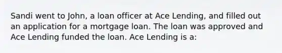 Sandi went to John, a loan officer at Ace Lending, and filled out an application for a mortgage loan. The loan was approved and Ace Lending funded the loan. Ace Lending is a: