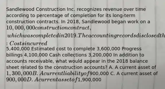 Sandlewood Construction Inc. recognizes revenue over time according to percentage of completion for its long-term construction contracts. In 2018, Sandlewood began work on a 10,000,000 construction contract, which was completed in 2019. The accounting records disclosed the following data at the end of 2018: Costs incurred5,400,000 Estimated cost to complete 3,600,000 Progress billings 4,100,000 Cash collections 3,200,000 In addition to accounts receivable, what would appear in the 2018 balance sheet related to the construction accounts? A. A current asset of 1,300,000 B. A current liability of900,000 C. A current asset of 900,000 D. A current asset of1,900,000