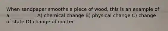 When sandpaper smooths a piece of wood, this is an example of a __________. A) chemical change B) physical change C) change of state D) change of matter