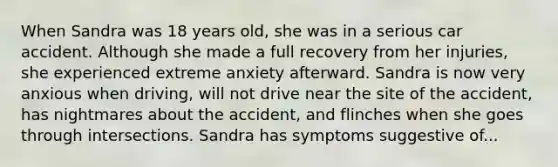 When Sandra was 18 years old, she was in a serious car accident. Although she made a full recovery from her injuries, she experienced extreme anxiety afterward. Sandra is now very anxious when driving, will not drive near the site of the accident, has nightmares about the accident, and flinches when she goes through intersections. Sandra has symptoms suggestive of...