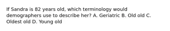 If Sandra is 82 years old, which terminology would demographers use to describe her? A. Geriatric B. Old old C. Oldest old D. Young old