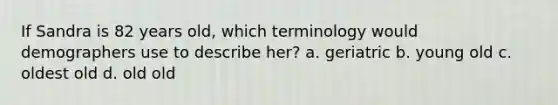 If Sandra is 82 years old, which terminology would demographers use to describe her? a. geriatric b. young old c. oldest old d. old old