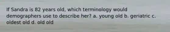 If Sandra is 82 years old, which terminology would demographers use to describe her? a. young old b. geriatric c. oldest old d. old old