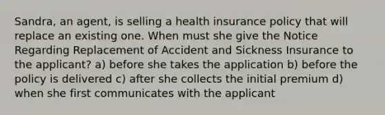 Sandra, an agent, is selling a health insurance policy that will replace an existing one. When must she give the Notice Regarding Replacement of Accident and Sickness Insurance to the applicant? a) before she takes the application b) before the policy is delivered c) after she collects the initial premium d) when she first communicates with the applicant