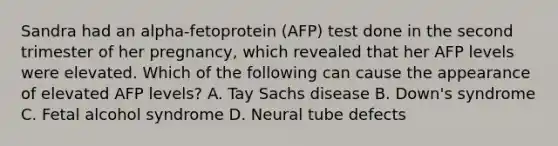 Sandra had an alpha-fetoprotein (AFP) test done in the second trimester of her pregnancy, which revealed that her AFP levels were elevated. Which of the following can cause the appearance of elevated AFP levels? A. Tay Sachs disease B. Down's syndrome C. Fetal alcohol syndrome D. Neural tube defects