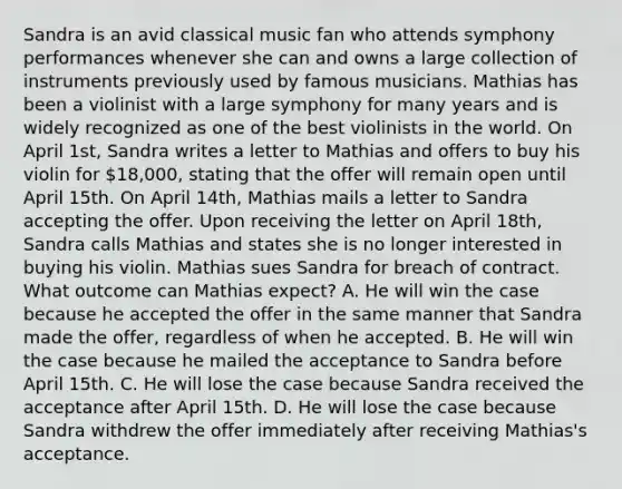 Sandra is an avid classical music fan who attends symphony performances whenever she can and owns a large collection of instruments previously used by famous musicians. Mathias has been a violinist with a large symphony for many years and is widely recognized as one of the best violinists in the world. On April 1st, Sandra writes a letter to Mathias and offers to buy his violin for 18,000, stating that the offer will remain open until April 15th. On April 14th, Mathias mails a letter to Sandra accepting the offer. Upon receiving the letter on April 18th, Sandra calls Mathias and states she is no longer interested in buying his violin. Mathias sues Sandra for breach of contract. What outcome can Mathias expect? A. He will win the case because he accepted the offer in the same manner that Sandra made the offer, regardless of when he accepted. B. He will win the case because he mailed the acceptance to Sandra before April 15th. C. He will lose the case because Sandra received the acceptance after April 15th. D. He will lose the case because Sandra withdrew the offer immediately after receiving Mathias's acceptance.