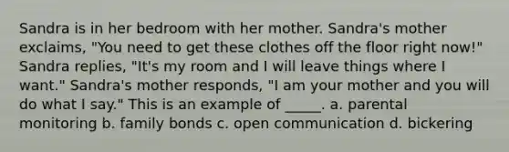 Sandra is in her bedroom with her mother. Sandra's mother exclaims, "You need to get these clothes off the floor right now!" Sandra replies, "It's my room and I will leave things where I want." Sandra's mother responds, "I am your mother and you will do what I say." This is an example of _____. a. parental monitoring b. family bonds c. open communication d. bickering