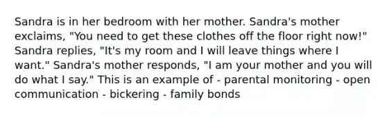 Sandra is in her bedroom with her mother. Sandra's mother exclaims, "You need to get these clothes off the floor right now!" Sandra replies, "It's my room and I will leave things where I want." Sandra's mother responds, "I am your mother and you will do what I say." This is an example of - parental monitoring - open communication - bickering - family bonds