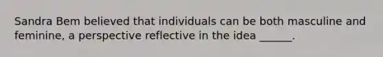 Sandra Bem believed that individuals can be both masculine and feminine, a perspective reflective in the idea ______.