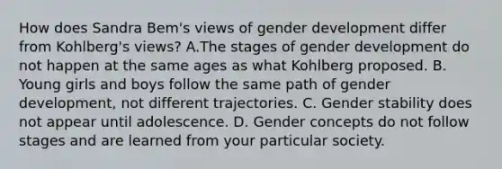 How does Sandra Bem's views of gender development differ from Kohlberg's views? A.The stages of gender development do not happen at the same ages as what Kohlberg proposed. B. Young girls and boys follow the same path of gender development, not different trajectories. C. Gender stability does not appear until adolescence. D. Gender concepts do not follow stages and are learned from your particular society.