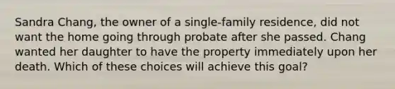 Sandra Chang, the owner of a single-family residence, did not want the home going through probate after she passed. Chang wanted her daughter to have the property immediately upon her death. Which of these choices will achieve this goal?