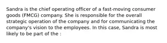 Sandra is the chief operating officer of a fast-moving consumer goods (FMCG) company. She is responsible for the overall strategic operation of the company and for communicating the company's vision to the employees. In this case, Sandra is most likely to be part of the :