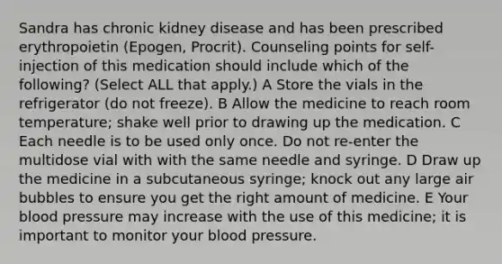 Sandra has chronic kidney disease and has been prescribed erythropoietin (Epogen, Procrit). Counseling points for self-injection of this medication should include which of the following? (Select ALL that apply.) A Store the vials in the refrigerator (do not freeze). B Allow the medicine to reach room temperature; shake well prior to drawing up the medication. C Each needle is to be used only once. Do not re-enter the multidose vial with with the same needle and syringe. D Draw up the medicine in a subcutaneous syringe; knock out any large air bubbles to ensure you get the right amount of medicine. E Your blood pressure may increase with the use of this medicine; it is important to monitor your blood pressure.