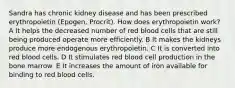 Sandra has chronic kidney disease and has been prescribed erythropoietin (Epogen, Procrit). How does erythropoietin work? A It helps the decreased number of red blood cells that are still being produced operate more efficiently. B It makes the kidneys produce more endogenous erythropoietin. C It is converted into red blood cells. D It stimulates red blood cell production in the bone marrow. E It increases the amount of iron available for binding to red blood cells.