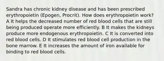 Sandra has chronic kidney disease and has been prescribed erythropoietin (Epogen, Procrit). How does erythropoietin work? A It helps the decreased number of red blood cells that are still being produced operate more efficiently. B It makes the kidneys produce more endogenous erythropoietin. C It is converted into red blood cells. D It stimulates red blood cell production in the bone marrow. E It increases the amount of iron available for binding to red blood cells.