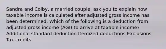 Sandra and Colby, a married couple, ask you to explain how taxable income is calculated after adjusted gross income has been determined. Which of the following is a deduction from adjusted gross income (AGI) to arrive at taxable income? Additional standard deduction Itemized deductions Exclusions Tax credits