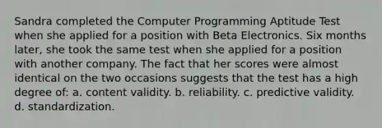 Sandra completed the Computer Programming Aptitude Test when she applied for a position with Beta Electronics. Six months later, she took the same test when she applied for a position with another company. The fact that her scores were almost identical on the two occasions suggests that the test has a high degree of: a. content validity. b. reliability. c. predictive validity. d. standardization.