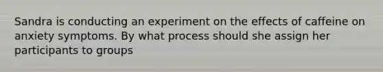 Sandra is conducting an experiment on the effects of caffeine on anxiety symptoms. By what process should she assign her participants to groups