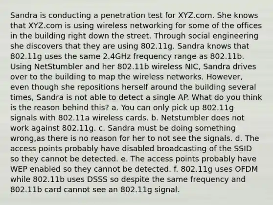 Sandra is conducting a penetration test for XYZ.com. She knows that XYZ.com is using wireless networking for some of the offices in the building right down the street. Through social engineering she discovers that they are using 802.11g. Sandra knows that 802.11g uses the same 2.4GHz frequency range as 802.11b. Using NetStumbler and her 802.11b wireless NIC, Sandra drives over to the building to map the wireless networks. However, even though she repositions herself around the building several times, Sandra is not able to detect a single AP. What do you think is the reason behind this? a. You can only pick up 802.11g signals with 802.11a wireless cards. b. Netstumbler does not work against 802.11g. c. Sandra must be doing something wrong,as there is no reason for her to not see the signals. d. The access points probably have disabled broadcasting of the SSID so they cannot be detected. e. The access points probably have WEP enabled so they cannot be detected. f. 802.11g uses OFDM while 802.11b uses DSSS so despite the same frequency and 802.11b card cannot see an 802.11g signal.