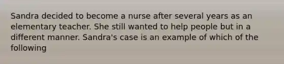 Sandra decided to become a nurse after several years as an elementary teacher. She still wanted to help people but in a different manner. Sandra's case is an example of which of the following