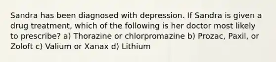 Sandra has been diagnosed with depression. If Sandra is given a drug treatment, which of the following is her doctor most likely to prescribe? a) Thorazine or chlorpromazine b) Prozac, Paxil, or Zoloft c) Valium or Xanax d) Lithium