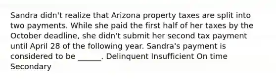 Sandra didn't realize that Arizona property taxes are split into two payments. While she paid the first half of her taxes by the October deadline, she didn't submit her second tax payment until April 28 of the following year. Sandra's payment is considered to be ______. Delinquent Insufficient On time Secondary