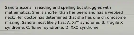 Sandra excels in reading and spelling but struggles with mathematics. She is shorter than her peers and has a webbed neck. Her doctor has determined that she has one chromosome missing. Sandra most likely has: A. XYY syndrome. B. Fragile X syndrome. C. Turner syndrome. D. XXO syndrome