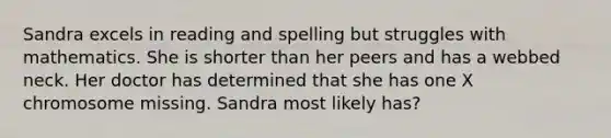 Sandra excels in reading and spelling but struggles with mathematics. She is shorter than her peers and has a webbed neck. Her doctor has determined that she has one X chromosome missing. Sandra most likely has?