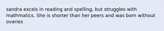 sandra excels in reading and spelling, but struggles with mathmatics. She is shorter than her peers and was born without ovaries