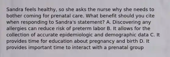 Sandra feels healthy, so she asks the nurse why she needs to bother coming for prenatal care. What benefit should you cite when responding to Sandra's statement? A. Discovering any allergies can reduce risk of preterm labor B. It allows for the collection of accurate epidemiologic and demographic data C. It provides time for education about pregnancy and birth D. It provides important time to interact with a prenatal group