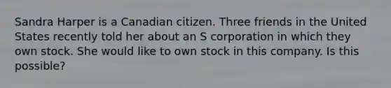 Sandra Harper is a Canadian citizen. Three friends in the United States recently told her about an S corporation in which they own stock. She would like to own stock in this company. Is this possible?