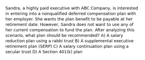 Sandra, a highly paid executive with ABC Company, is interested in entering into a nonqualified deferred compensation plan with her employer. She wants the plan benefit to be payable at her retirement date. However, Sandra does not want to use any of her current compensation to fund the plan. After analyzing this scenario, what plan should be recommended? A) A salary reduction plan using a rabbi trust B) A supplemental executive retirement plan (SERP) C) A salary continuation plan using a secular trust D) A Section 401(k) plan