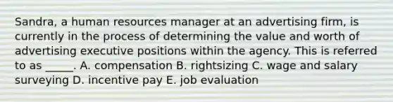 Sandra, a human resources manager at an advertising firm, is currently in the process of determining the value and worth of advertising executive positions within the agency. This is referred to as _____. A. compensation B. rightsizing C. wage and salary surveying D. incentive pay E. job evaluation