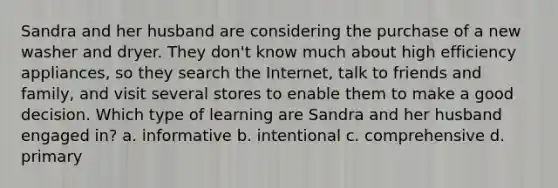 Sandra and her husband are considering the purchase of a new washer and dryer. They don't know much about high efficiency appliances, so they search the Internet, talk to friends and family, and visit several stores to enable them to make a good decision. Which type of learning are Sandra and her husband engaged in? a. informative b. intentional c. comprehensive d. primary